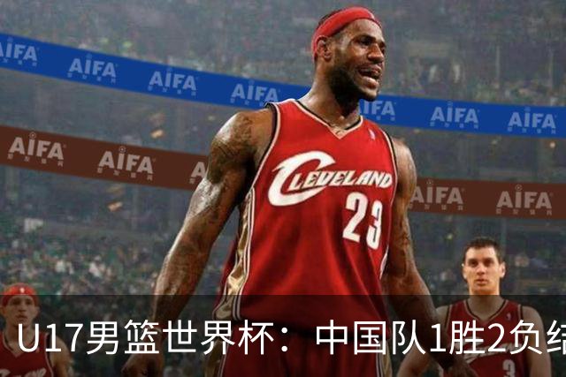 U17男篮世界杯：中国队1胜2负结束小组赛